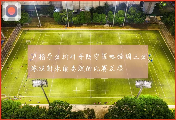 卢指导分析对手防守策略强调三分球投射未能奏效的比赛反思