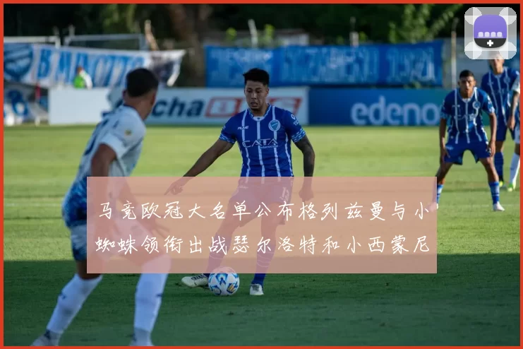 马竞欧冠大名单公布格列兹曼与小蜘蛛领衔出战瑟尔洛特和小西蒙尼在列