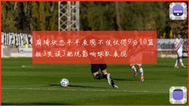 周琦状态平平表现不佳仅得9分10篮板3失误3犯规影响球队表现