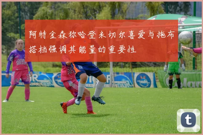 阿特金森称哈登米切尔喜爱与拖布搭档强调其能量的重要性