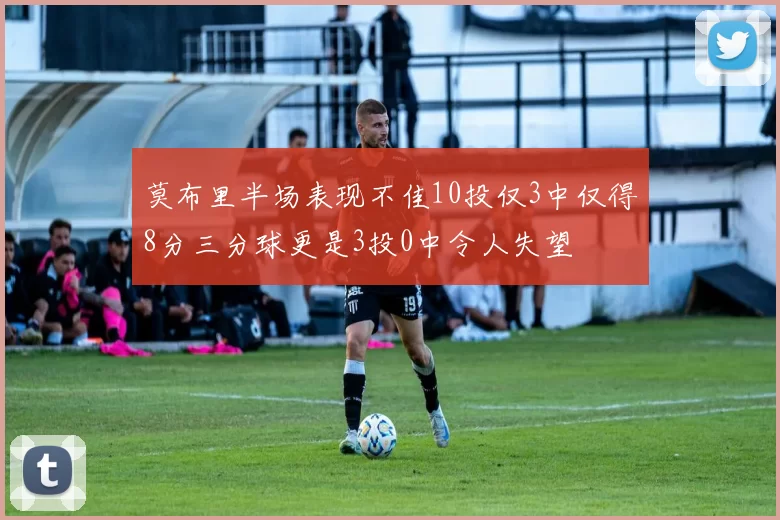 莫布里半场表现不佳10投仅3中仅得8分三分球更是3投0中令人失望