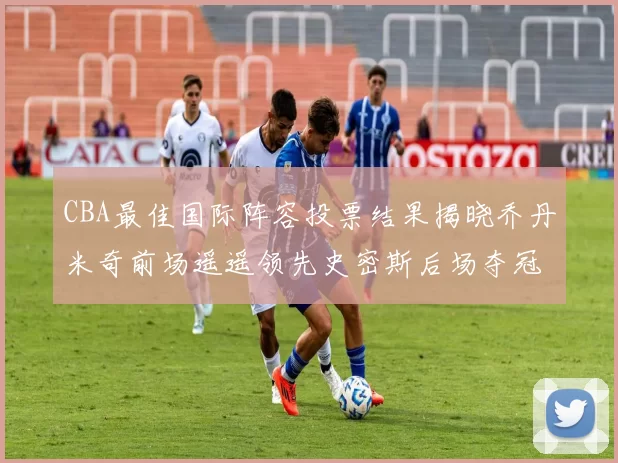 CBA最佳国际阵容投票结果揭晓乔丹米奇前场遥遥领先史密斯后场夺冠