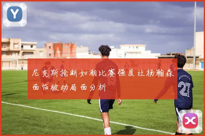 尼克斯抢断如潮比赛强度让杨瀚森面临被动局面分析