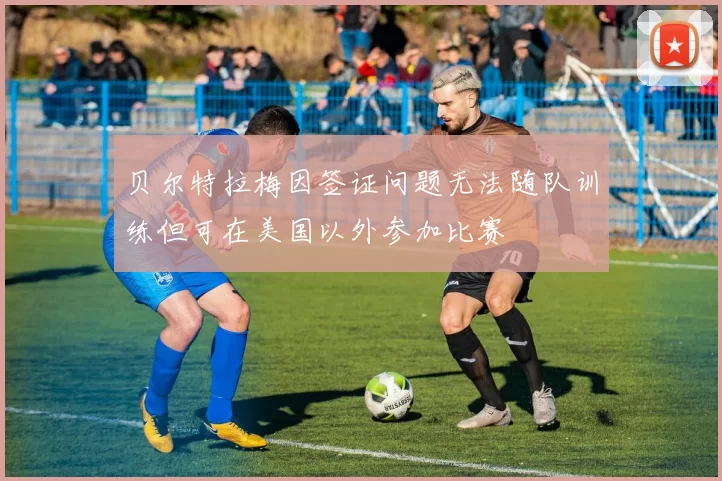 贝尔特拉梅因签证问题无法随队训练但可在美国以外参加比赛