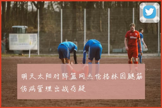 明天太阳对阵篮网杰伦格林因腿筋伤病管理出战存疑