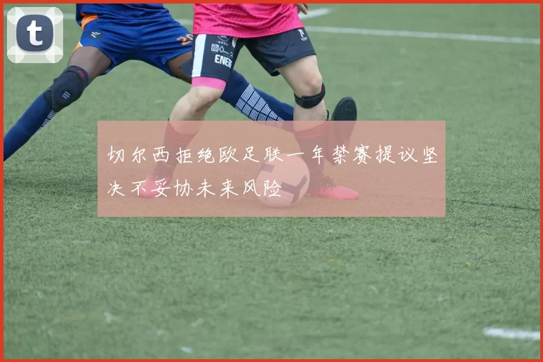 切尔西拒绝欧足联一年禁赛提议坚决不妥协未来风险
